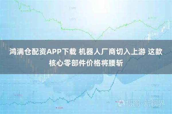 鸿满仓配资APP下载 机器人厂商切入上游 这款核心零部件价格将腰斩