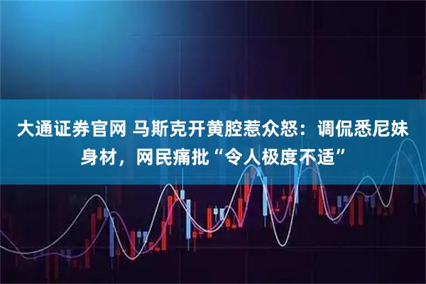 大通证券官网 马斯克开黄腔惹众怒：调侃悉尼妹身材，网民痛批“令人极度不适”
